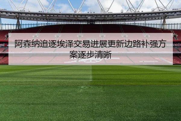 阿森纳追逐埃泽交易进展更新边路补强方案逐步清晰